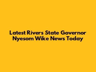 Latest Rivers State Governor Nyesom Wike News Today