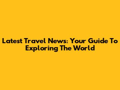 Latest Travel News: Your Guide To Exploring The World