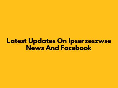 Latest Updates On Ipserzeszwse News And Facebook
