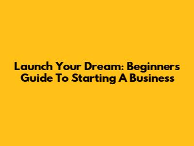 Launch Your Dream: Beginner's Guide To Starting A Business