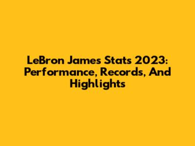 LeBron James Stats 2023: Performance, Records, And Highlights