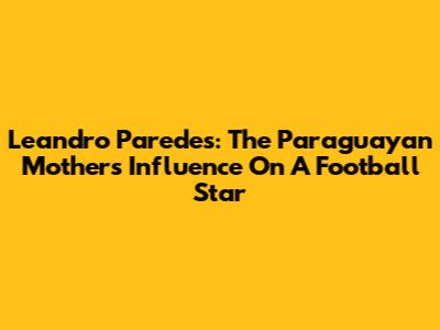 Leandro Paredes: The Paraguayan Mother's Influence On A Football Star