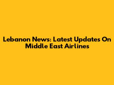 Lebanon News: Latest Updates On Middle East Airlines