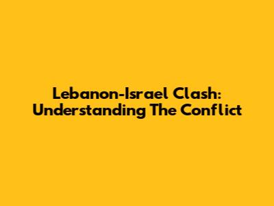 Lebanon-Israel Clash: Understanding The Conflict
