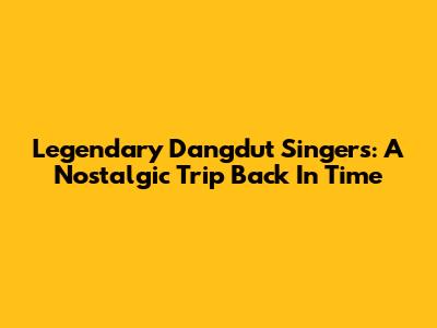 Legendary Dangdut Singers: A Nostalgic Trip Back In Time