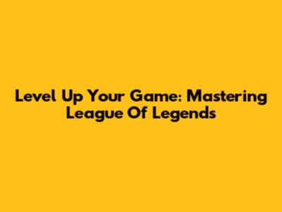 Level Up Your Game: Mastering League Of Legends