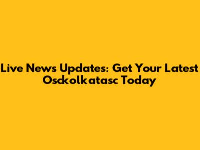 Live News Updates: Get Your Latest Osckolkatasc Today