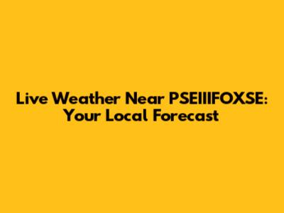 Live Weather Near PSEIIIFOXSE: Your Local Forecast