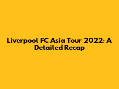 Liverpool FC Asia Tour 2022: A Detailed Recap