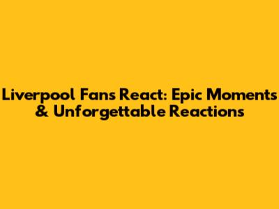 Liverpool Fans React: Epic Moments & Unforgettable Reactions