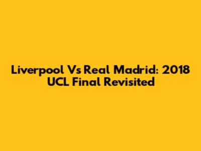Liverpool Vs Real Madrid: 2018 UCL Final Revisited