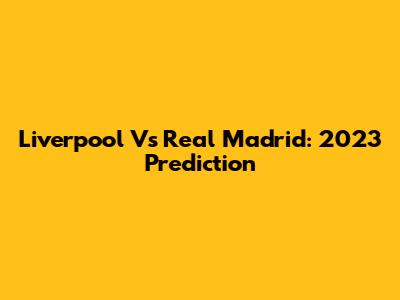 Liverpool Vs Real Madrid: 2023 Prediction