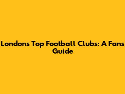 London's Top Football Clubs: A Fan's Guide