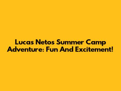Lucas Neto's Summer Camp Adventure: Fun And Excitement!