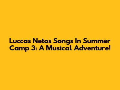 Luccas Neto's Songs In Summer Camp 3: A Musical Adventure!