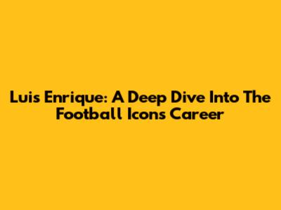 Luis Enrique: A Deep Dive Into The Football Icon's Career