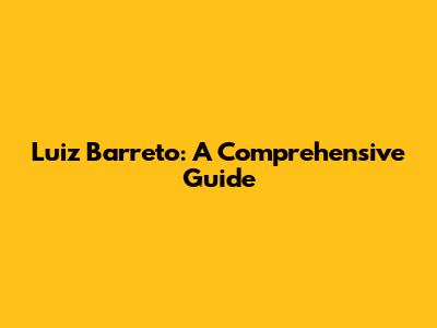 Luiz Barreto: A Comprehensive Guide