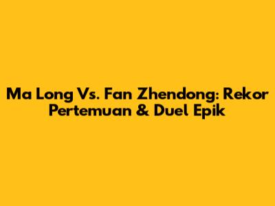 Ma Long Vs. Fan Zhendong: Rekor Pertemuan & Duel Epik