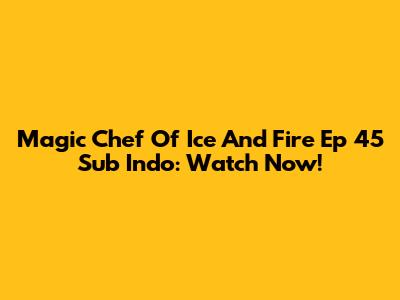 Magic Chef Of Ice And Fire Ep 45 Sub Indo: Watch Now!