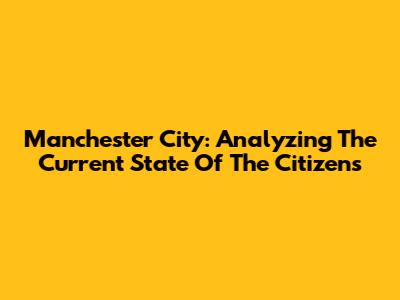 Manchester City: Analyzing The Current State Of The Citizens