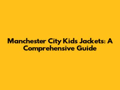 Manchester City Kids' Jackets: A Comprehensive Guide