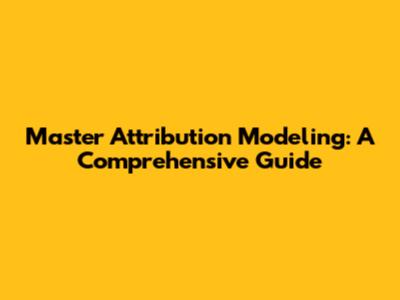 Master Attribution Modeling: A Comprehensive Guide