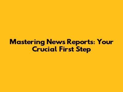 Mastering News Reports: Your Crucial First Step
