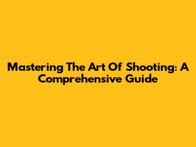 Mastering The Art Of Shooting: A Comprehensive Guide
