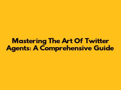 Mastering The Art Of Twitter Agents: A Comprehensive Guide