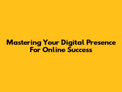 Mastering Your Digital Presence For Online Success