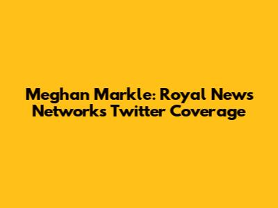 Meghan Markle: Royal News Network's Twitter Coverage