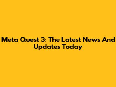 Meta Quest 3: The Latest News And Updates Today