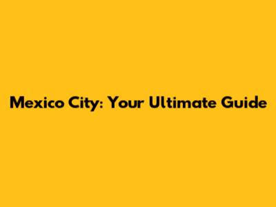 Mexico City: Your Ultimate Guide