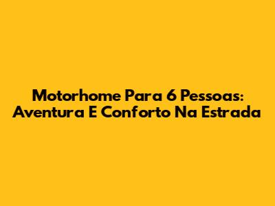 Motorhome Para 6 Pessoas: Aventura E Conforto Na Estrada