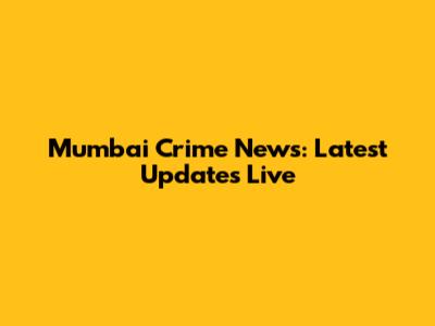 Mumbai Crime News: Latest Updates Live