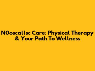 N0oscallsc Care: Physical Therapy & Your Path To Wellness