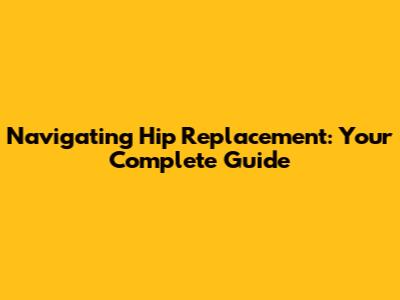 Navigating Hip Replacement: Your Complete Guide