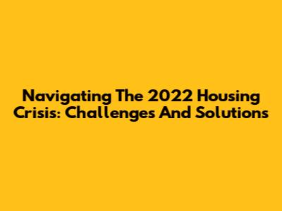 Navigating The 2022 Housing Crisis: Challenges And Solutions