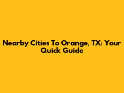 Nearby Cities To Orange, TX: Your Quick Guide