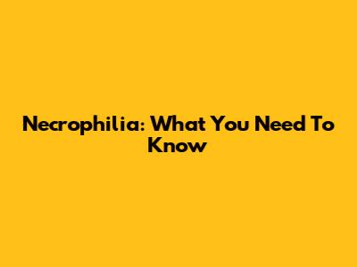 Necrophilia: What You Need To Know