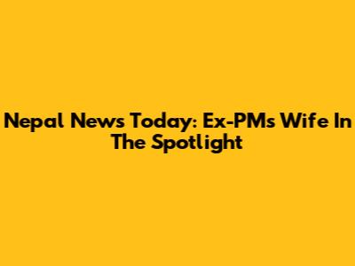 Nepal News Today: Ex-PM's Wife In The Spotlight