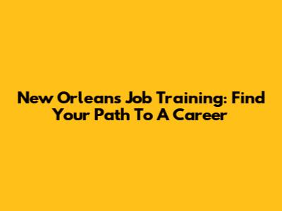 New Orleans Job Training: Find Your Path To A Career