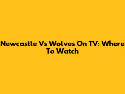Newcastle Vs Wolves On TV: Where To Watch
