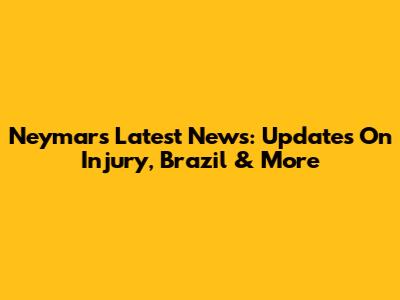 Neymar's Latest News: Updates On Injury, Brazil & More