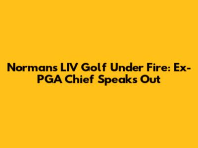 Norman's LIV Golf Under Fire: Ex-PGA Chief Speaks Out