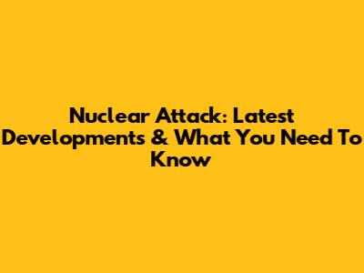 Nuclear Attack: Latest Developments & What You Need To Know