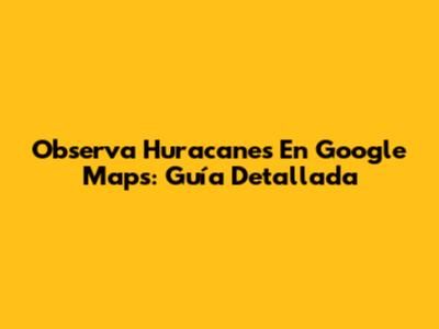 Observa Huracanes En Google Maps: Guía Detallada