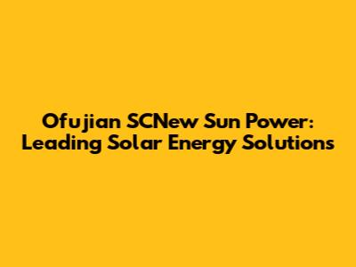 Ofujian SCNew Sun Power: Leading Solar Energy Solutions