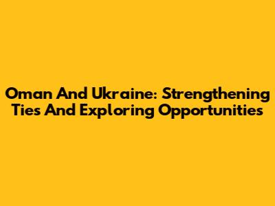 Oman And Ukraine: Strengthening Ties And Exploring Opportunities
