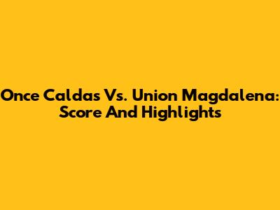 Once Caldas Vs. Union Magdalena: Score And Highlights